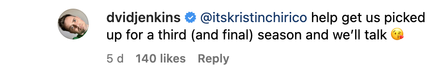 An Instagram comment by David Jenkins, our Flag Means Death showrunner, that reads: “Help get us picked up for a third (and final) season and we’ll talk,” alongside a kissing emoji.